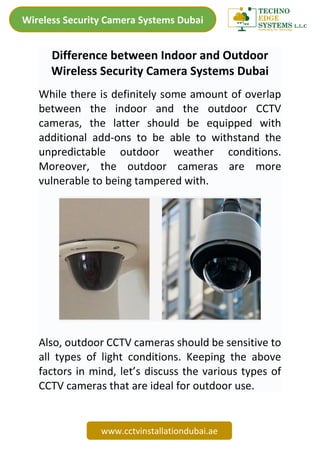 Wireless Security Camera Systems Dubai
www.cctvinstallationdubai.ae
Difference between Indoor and Outdoor
Wireless Security Camera Systems Dubai
While there is definitely some amount of overlap
between the indoor and the outdoor CCTV
cameras, the latter should be equipped with
additional add-ons to be able to withstand the
unpredictable outdoor weather conditions.
Moreover, the outdoor cameras are more
vulnerable to being tampered with.
Also, outdoor CCTV cameras should be sensitive to
all types of light conditions. Keeping the above
factors in mind, let’s discuss the various types of
CCTV cameras that are ideal for outdoor use.
 
