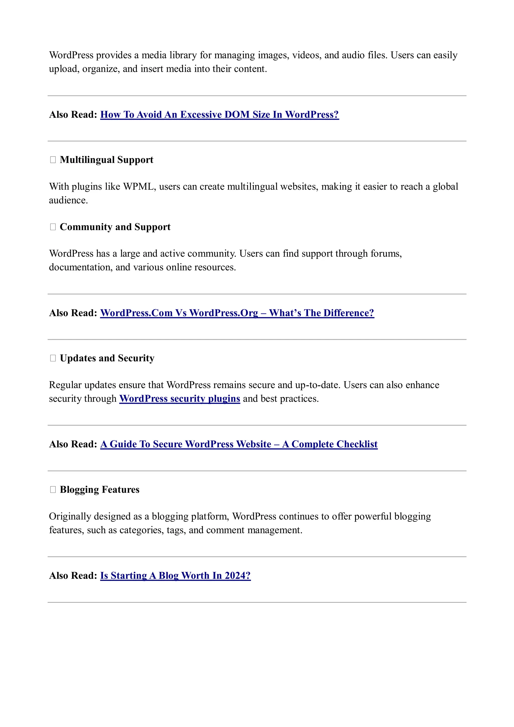 WordPress provides a media library for managing images, videos, and audio files. Users can easily upload, organize, and insert media into their content. Also Read: How To Avoid An Excessive DOM Size In WordPress? ★ Multilingual Support With plugins like WPML, users can create multilingual websites, making it easier to reach a global audience. ★ Community and Support WordPress has a large and active community. Users can find support through forums, documentation, and various online resources. Also Read: WordPress.Com Vs WordPress.Org – What’s The Difference? ★ Updates and Security Regular updates ensure that WordPress remains secure and up-to-date. Users can also enhance security through WordPress security plugins and best practices. Also Read: A Guide To Secure WordPress Website – A Complete Checklist ★ Blogging Features Originally designed as a blogging platform, WordPress continues to offer powerful blogging features, such as categories, tags, and comment management. Also Read: Is Starting A Blog Worth In 2024? 