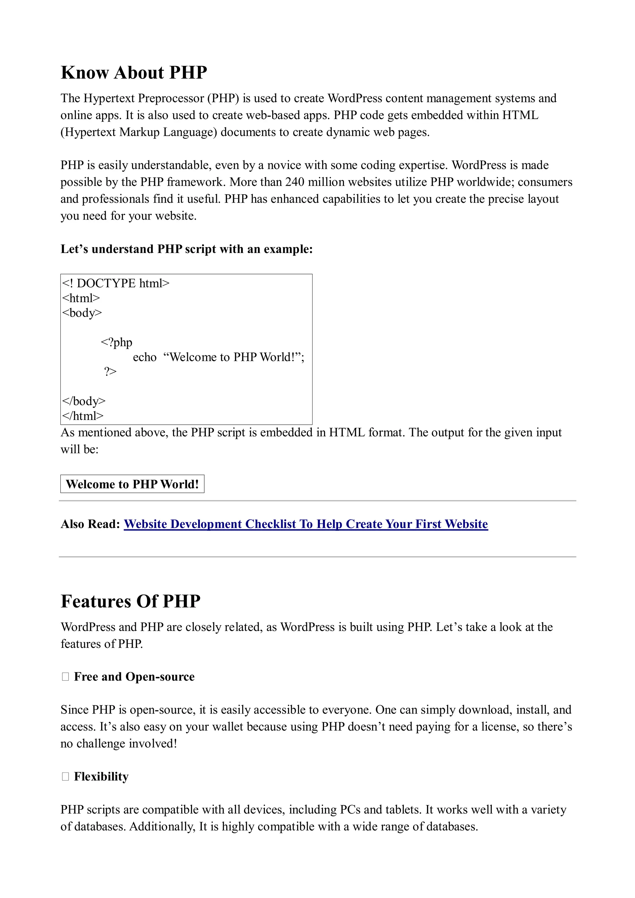 Know About PHP The Hypertext Preprocessor (PHP) is used to create WordPress content management systems and online apps. It is also used to create web-based apps. PHP code gets embedded within HTML (Hypertext Markup Language) documents to create dynamic web pages. PHP is easily understandable, even by a novice with some coding expertise. WordPress is made possible by the PHP framework. More than 240 million websites utilize PHP worldwide; consumers and professionals find it useful. PHP has enhanced capabilities to let you create the precise layout you need for your website. Let’s understand PHP script with an example: <! DOCTYPE html> <html> <body> <?php echo “Welcome to PHP World!”; ?> </body> </html> As mentioned above, the PHP script is embedded in HTML format. The output for the given input will be: Welcome to PHP World! Also Read: Website Development Checklist To Help Create Your First Website Features Of PHP WordPress and PHP are closely related, as WordPress is built using PHP. Let’s take a look at the features of PHP. ★ Free and Open-source Since PHP is open-source, it is easily accessible to everyone. One can simply download, install, and access. It’s also easy on your wallet because using PHP doesn’t need paying for a license, so there’s no challenge involved! ★ Flexibility PHP scripts are compatible with all devices, including PCs and tablets. It works well with a variety of databases. Additionally, It is highly compatible with a wide range of databases. 