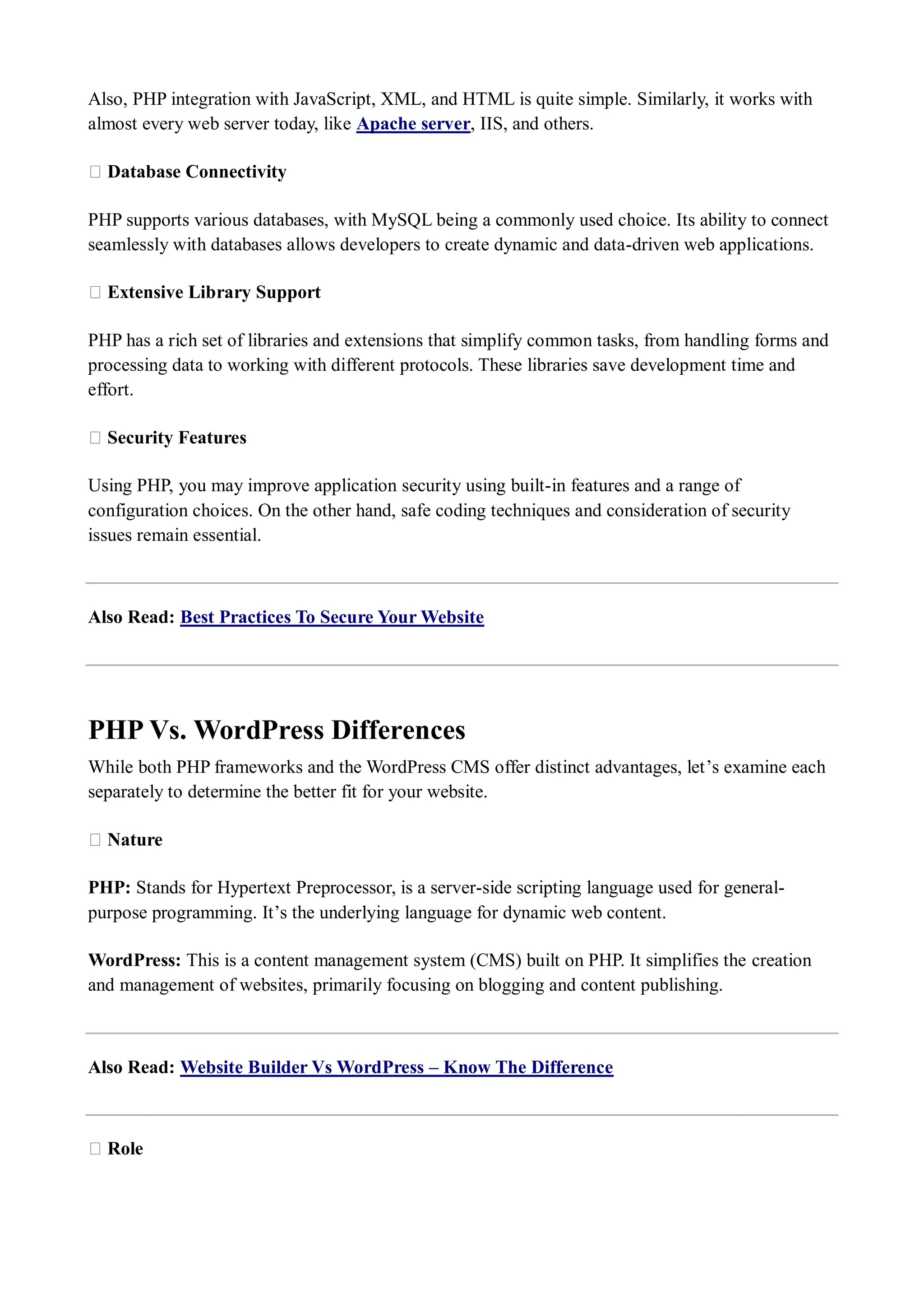 Also, PHP integration with JavaScript, XML, and HTML is quite simple. Similarly, it works with almost every web server today, like Apache server, IIS, and others. ★ Database Connectivity PHP supports various databases, with MySQL being a commonly used choice. Its ability to connect seamlessly with databases allows developers to create dynamic and data-driven web applications. ★ Extensive Library Support PHP has a rich set of libraries and extensions that simplify common tasks, from handling forms and processing data to working with different protocols. These libraries save development time and effort. ★ Security Features Using PHP, you may improve application security using built-in features and a range of configuration choices. On the other hand, safe coding techniques and consideration of security issues remain essential. Also Read: Best Practices To Secure Your Website PHP Vs. WordPress Differences While both PHP frameworks and the WordPress CMS offer distinct advantages, let’s examine each separately to determine the better fit for your website. ★ Nature PHP: Stands for Hypertext Preprocessor, is a server-side scripting language used for general- purpose programming. It’s the underlying language for dynamic web content. WordPress: This is a content management system (CMS) built on PHP. It simplifies the creation and management of websites, primarily focusing on blogging and content publishing. Also Read: Website Builder Vs WordPress – Know The Difference ★ Role 