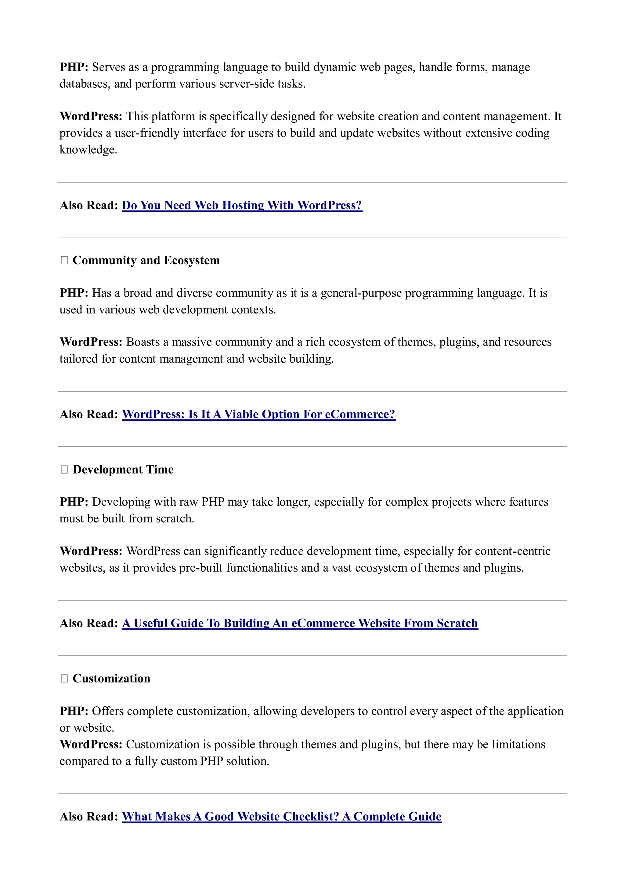 PHP: Serves as a programming language to build dynamic web pages, handle forms, manage databases, and perform various server-side tasks. WordPress: This platform is specifically designed for website creation and content management. It provides a user-friendly interface for users to build and update websites without extensive coding knowledge. Also Read: Do You Need Web Hosting With WordPress? ★ Community and Ecosystem PHP: Has a broad and diverse community as it is a general-purpose programming language. It is used in various web development contexts. WordPress: Boasts a massive community and a rich ecosystem of themes, plugins, and resources tailored for content management and website building. Also Read: WordPress: Is It A Viable Option For eCommerce? ★ Development Time PHP: Developing with raw PHP may take longer, especially for complex projects where features must be built from scratch. WordPress: WordPress can significantly reduce development time, especially for content-centric websites, as it provides pre-built functionalities and a vast ecosystem of themes and plugins. Also Read: A Useful Guide To Building An eCommerce Website From Scratch ★ Customization PHP: Offers complete customization, allowing developers to control every aspect of the application or website. WordPress: Customization is possible through themes and plugins, but there may be limitations compared to a fully custom PHP solution. Also Read: What Makes A Good Website Checklist? A Complete Guide 