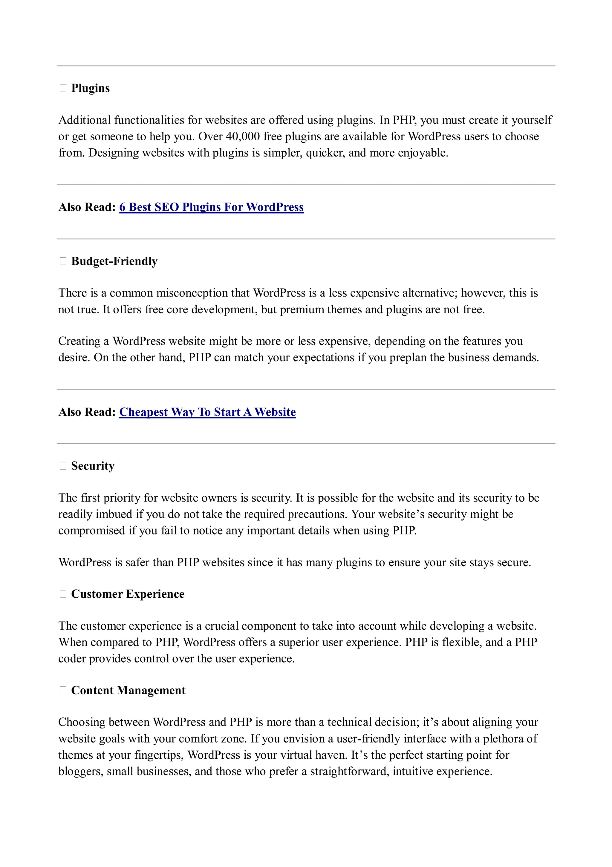 ★ Plugins Additional functionalities for websites are offered using plugins. In PHP, you must create it yourself or get someone to help you. Over 40,000 free plugins are available for WordPress users to choose from. Designing websites with plugins is simpler, quicker, and more enjoyable. Also Read: 6 Best SEO Plugins For WordPress ★ Budget-Friendly There is a common misconception that WordPress is a less expensive alternative; however, this is not true. It offers free core development, but premium themes and plugins are not free. Creating a WordPress website might be more or less expensive, depending on the features you desire. On the other hand, PHP can match your expectations if you preplan the business demands. Also Read: Cheapest Way To Start A Website ★ Security The first priority for website owners is security. It is possible for the website and its security to be readily imbued if you do not take the required precautions. Your website’s security might be compromised if you fail to notice any important details when using PHP. WordPress is safer than PHP websites since it has many plugins to ensure your site stays secure. ★ Customer Experience The customer experience is a crucial component to take into account while developing a website. When compared to PHP, WordPress offers a superior user experience. PHP is flexible, and a PHP coder provides control over the user experience. ★ Content Management Choosing between WordPress and PHP is more than a technical decision; it’s about aligning your website goals with your comfort zone. If you envision a user-friendly interface with a plethora of themes at your fingertips, WordPress is your virtual haven. It’s the perfect starting point for bloggers, small businesses, and those who prefer a straightforward, intuitive experience. 