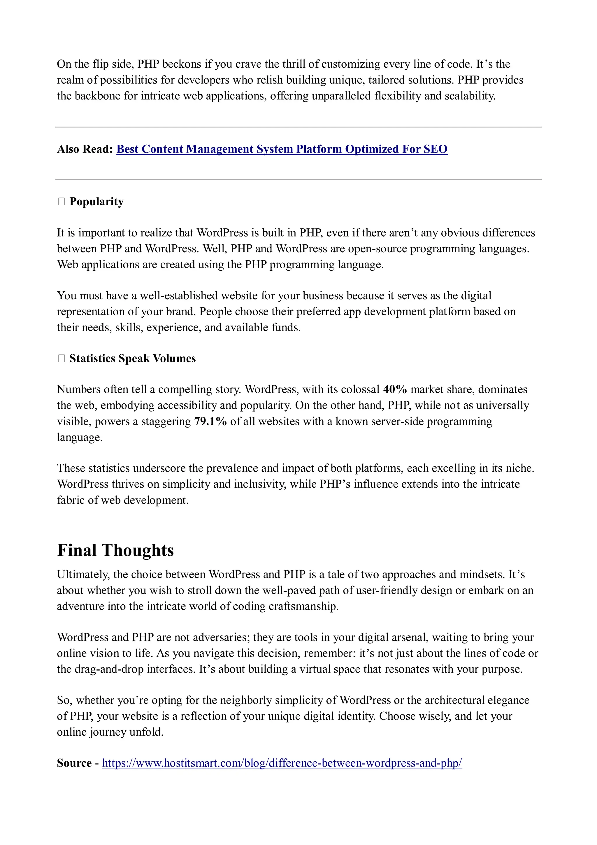 On the flip side, PHP beckons if you crave the thrill of customizing every line of code. It’s the realm of possibilities for developers who relish building unique, tailored solutions. PHP provides the backbone for intricate web applications, offering unparalleled flexibility and scalability. Also Read: Best Content Management System Platform Optimized For SEO ★ Popularity It is important to realize that WordPress is built in PHP, even if there aren’t any obvious differences between PHP and WordPress. Well, PHP and WordPress are open-source programming languages. Web applications are created using the PHP programming language. You must have a well-established website for your business because it serves as the digital representation of your brand. People choose their preferred app development platform based on their needs, skills, experience, and available funds. ★ Statistics Speak Volumes Numbers often tell a compelling story. WordPress, with its colossal 40% market share, dominates the web, embodying accessibility and popularity. On the other hand, PHP, while not as universally visible, powers a staggering 79.1% of all websites with a known server-side programming language. These statistics underscore the prevalence and impact of both platforms, each excelling in its niche. WordPress thrives on simplicity and inclusivity, while PHP’s influence extends into the intricate fabric of web development. Final Thoughts Ultimately, the choice between WordPress and PHP is a tale of two approaches and mindsets. It’s about whether you wish to stroll down the well-paved path of user-friendly design or embark on an adventure into the intricate world of coding craftsmanship. WordPress and PHP are not adversaries; they are tools in your digital arsenal, waiting to bring your online vision to life. As you navigate this decision, remember: it’s not just about the lines of code or the drag-and-drop interfaces. It’s about building a virtual space that resonates with your purpose. So, whether you’re opting for the neighborly simplicity of WordPress or the architectural elegance of PHP, your website is a reflection of your unique digital identity. Choose wisely, and let your online journey unfold. Source - https://www.hostitsmart.com/blog/difference-between-wordpress-and-php/ 