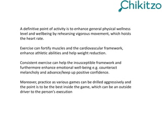 A definitive point of activity is to enhance general physical wellness
level and wellbeing by rehearsing vigorous movement, which hoists
the heart rate.
Exercise can fortify muscles and the cardiovascular framework,
enhance athletic abilities and help weight reduction.
Consistent exercise can help the insusceptible framework and
furthermore enhance emotional well-being e.g. counteract
melancholy and advance/keep up positive confidence.
Moreover, practice as various games can be drilled aggressively and
the point is to be the best inside the game, which can be an outside
driver to the person's execution
 