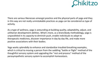 There are various likenesses amongst practice and the physical parts of yoga and they
in this way are not really unmistakable practices as yoga can be considered as type of
activity.
As a type of wellness, yoga is astounding at building quality, adaptability, adjust, and
utilitarian development abilities. What's more, as a brain/body methodology, yoga is
unparalleled in its capacity to diminish push, enable individuals to adapt to
therapeutic medicines, discover importance in day by day life, and make more
positive associations with their bodies.
Yoga works splendidly to enhance and standardize troubled breathing examples,
which is critical to moving a person from the saddling "battle or flight" method of the
thoughtful sensory system and upgrading the "rest and process" method of the
parasympathetic sensory system to accomplish homeostasis.
 