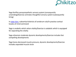Yoga fortifies parasympathetic sensory system (consequently
unwinding)/Exercise animates thoughtful sensory system (subsequently
tiring)
In yoga class, subcortical districts of cerebrum rule/In practice cortical
locales of mind command
Yoga is anabolic which ration vitality/Exercise is catabolic which is equipped
for separating the vitality
Yoga rehearses moderate dynamic developments/Exercise includes fast
compelling developments
Yoga hones decreased muscle pressure, dynamic developments/Exercise
includes expanded muscle strain
 
