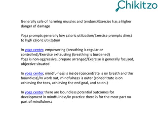 Generally safe of harming muscles and tendons/Exercise has a higher
danger of damage
Yoga prompts generally low caloric utilization/Exercise prompts direct
to high caloric utilization
In yoga center, empowering (breathing is regular or
controlled)/Exercise exhausting (breathing is burdened)
Yoga is non-aggressive, prepare arranged/Exercise is generally focused,
objective situated
In yoga center, mindfulness is inside (concentrate is on breath and the
boundless)/In work out, mindfulness is outer (concentrate is on
achieving the toes, achieving the end goal, and so on.)
In yoga center there are boundless potential outcomes for
development in mindfulness/In practice there is for the most part no
part of mindfulness
 