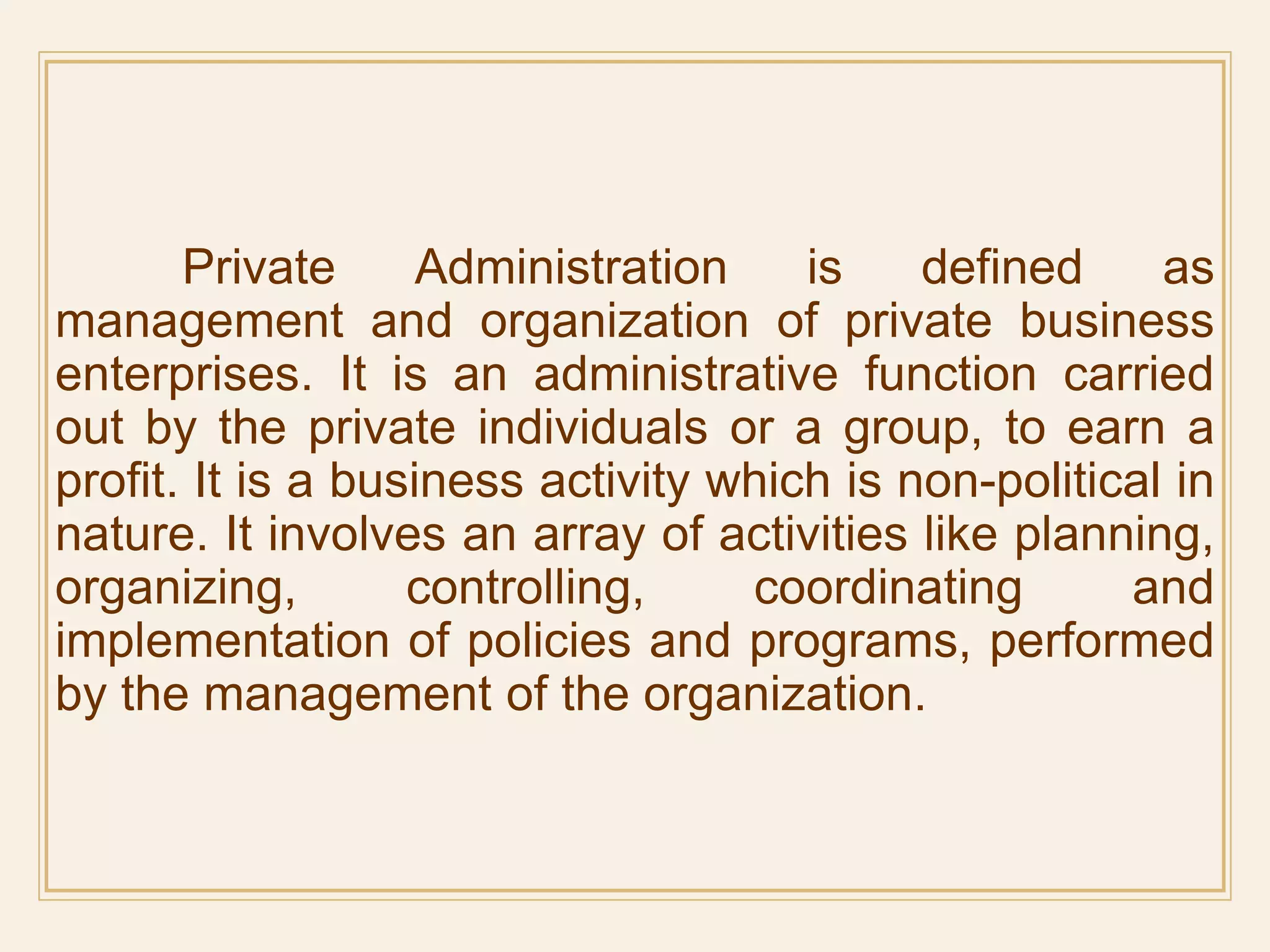 Private Administration is defined as
management and organization of private business
enterprises. It is an administrative function carried
out by the private individuals or a group, to earn a
profit. It is a business activity which is non-political in
nature. It involves an array of activities like planning,
organizing, controlling, coordinating and
implementation of policies and programs, performed
by the management of the organization.
 