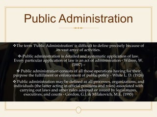 Public Administration
The term 'Public Administration' is difficult to define precisely because of
its vast array of activities.
-Public administration is detailed and systematic application of law.
Every particular application of law is an act of administration - Wilson, W.
(1887) –
 Public administration consists of all those operations having for their
purpose the fulfillment or enforcement of public policy - White L. D. (1926)
 Public administration may be defined as all processes, organizations, and
individuals (the latter acting in official positions and roles) associated with
carrying out laws and other rules adopted or issued by legislatures,
executives, and courts - Gordon, G.J. & Milakovich, M.E. (1995)
 