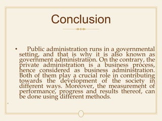 Conclusion
• Public administration runs in a governmental
setting, and that is why it is also known as
government administration. On the contrary, the
private administration is a business process,
hence considered as business administration.
Both of them play a crucial role in contributing
towards the development of the society in
different ways. Moreover, the measurement of
performance, progress and results thereof, can
be done using different methods.
•
 