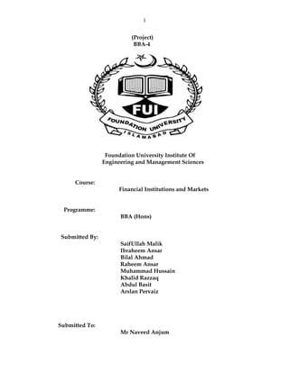 1


                          (Project)
                           BBA-4




                 Foundation University Institute Of
                Engineering and Management Sciences


     Course:
                     Financial Institutions and Markets


 Programme:
                      BBA (Hons)


Submitted By:
                      SaifUllah Malik
                      Ibraheem Ansar
                      Bilal Ahmad
                      Raheem Ansar
                      Muhammad Hussain
                      Khalid Razzaq
                      Abdul Basit
                      Arslan Pervaiz




Submitted To:
                      Mr Naveed Anjum
 