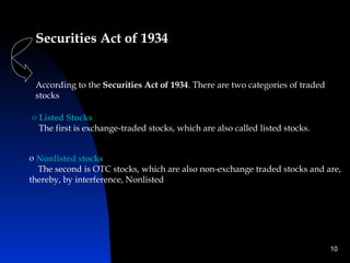 Securities Act of 1934


 According to the Securities Act of 1934. There are two categories of traded
 stocks

o Listed Stocks
  The first is exchange-traded stocks, which are also called listed stocks.


o Nonlisted stocks
  The second is OTC stocks, which are also non-exchange traded stocks and are,
thereby, by interference, Nonlisted




                                                                               10
 