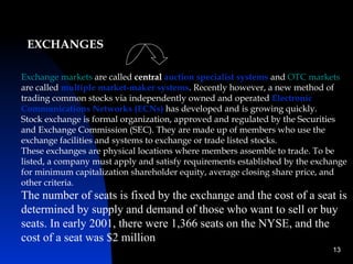 EXCHANGES

Exchange markets are called central auction specialist systems and OTC markets
are called multiple market-maker systems. Recently however, a new method of
trading common stocks via independently owned and operated Electronic
Communications Networks (ECNs) has developed and is growing quickly.
Stock exchange is formal organization, approved and regulated by the Securities
and Exchange Commission (SEC). They are made up of members who use the
exchange facilities and systems to exchange or trade listed stocks.
These exchanges are physical locations where members assemble to trade. To be
listed, a company must apply and satisfy requirements established by the exchange
for minimum capitalization shareholder equity, average closing share price, and
other criteria.
The number of seats is fixed by the exchange and the cost of a seat is
determined by supply and demand of those who want to sell or buy
seats. In early 2001, there were 1,366 seats on the NYSE, and the
cost of a seat was $2 million
                                                                             13
 