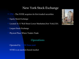 New York Stock Exchange
 1792 - The NYSE acquires its first traded securities

 Equity Stock Exchange

 Located At 11 Wall Street Lower Manhattan,New York,USA

 Largest Stock Exchange

 Physical Place Where Traders Trade


                           Operations
Operated by NYSE Euro next

NYSE is an auction-based market
 