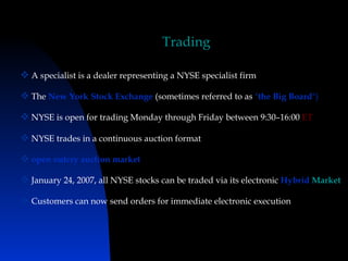 Trading

 A specialist is a dealer representing a NYSE specialist firm

 The New York Stock Exchange (sometimes referred to as "the Big Board")

 NYSE is open for trading Monday through Friday between 9:30–16:00 ET

 NYSE trades in a continuous auction format

 open outcry auction market

 January 24, 2007, all NYSE stocks can be traded via its electronic Hybrid Market

 Customers can now send orders for immediate electronic execution
 