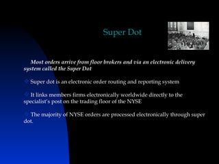 Super Dot


   Most orders arrive from floor brokers and via an electronic delivery
system called the Super Dot

 Super dot is an electronic order routing and reporting system

 It links members firms electronically worldwide directly to the
specialist‘s post on the trading floor of the NYSE

 The majority of NYSE orders are processed electronically through super
dot.
 