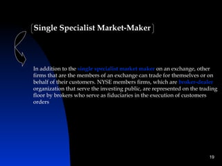 Single Specialist Market-Maker




In addition to the single specialist market maker on an exchange, other
firms that are the members of an exchange can trade for themselves or on
behalf of their customers. NYSE members firms, which are broker-dealer
organization that serve the investing public, are represented on the trading
floor by brokers who serve as fiduciaries in the execution of customers
orders




                                                                        19
 