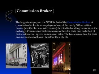 Commission Broker

The largest category on the NYSE is that of the Commission Broker. A
commission broker is an employee of one of the nearly 500 securities
houses (stockbrokers) or wire houses) devoted to handling business on the
exchange. Commission brokers execute orders for their firm on behalf of
their customers at agreed commission rates. The houses may deal for their
own account as well as on behalf of their clients




                                                                     20
 