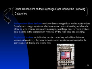 Other Transactors on the Exchange Floor Include the Following
Categories


Independent floor brokers work on the exchange floor and execute orders
for other exchange members who have more orders than they can handle
alone or who require assistance in carrying out large orders. Floor brokers
take a share in the commission received by the firm they are assisting.

Registered traders are individual members who buy and sell for their own
account. Alternatively, they may be trustees who maintain membership for the
convenience of dealing and to save fees




                                                                               21
 