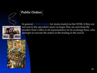 Public Orders


In general, Public Orders for stocks traded on the NYSE, if they are
not sent to the specialist’s post via Super Dot, are sent from the
member firm’s office to its representative on its exchange floor, who
attempts to execute the orders in the trading in the crowd.




                                                                 23
 