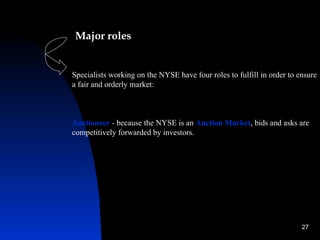 Major roles


Specialists working on the NYSE have four roles to fulfill in order to ensure
a fair and orderly market:



Auctioneer - because the NYSE is an Auction Market, bids and asks are
competitively forwarded by investors.




                                                                        27
 