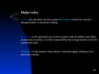 Major roles

Agent - the specialist can also accept limit orders relayed by investors
through brokers or electronic trading.




Catalyst - as the specialists are in direct contact with the bidders and sellers
of particular securities, it is their responsibility that enough interest exists for
a particular stock.


Principle - in the instance where there's a demand-supply imbalance of a
particular security.




                                                                               28
 
