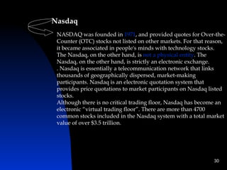 Nasdaq 
 NASDAQ was founded in 1971, and provided quotes for Over-the-
 Counter (OTC) stocks not listed on other markets. For that reason,
 it became associated in people's minds with technology stocks.
 The Nasdaq, on the other hand, is not a physical entity. The
 Nasdaq, on the other hand, is strictly an electronic exchange.
 . Nasdaq is essentially a telecommunication network that links
 thousands of geographically dispersed, market-making
 participants. Nasdaq is an electronic quotation system that
 provides price quotations to market participants on Nasdaq listed
 stocks.
 Although there is no critical trading floor, Nasdaq has become an
 electronic “virtual trading floor”. There are more than 4700
 common stocks included in the Nasdaq system with a total market
 value of over $3.5 trillion.




                                                              30
 