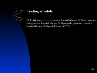 Trading schedule

NASDAQ has a pre-market session from 07:00am to 09:30am, a normal
trading session from 09:30am to 04:00pm and a post-market session
from 04:00pm to 08:00pm (all times in EST)




                                                            33
 