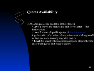 Quotes Availability


NASDAQ quotes are available at three levels:
   •Level 1 shows the highest bid and lowest offer — the
   inside quote.
   •Level 2 shows all public quotes of market makers
   together with information of market makers wishing to sell
   or buy stock and recently executed orders.
   • Level 3 is used by the market makers and allows them to
   enter their quotes and execute orders




                                                        34
 