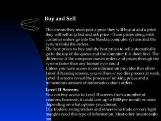 Buy and Sell
This means they must post a price they will buy at and a price
they will sell at (a bid and ask price –These prices along with
customer orders go into the Nasdaq computer system and the
system ranks the orders.
The best prices to buy and the best prices to sell automatically
go to the top of the queue and the computer fills them first. The
difference is the computer moves orders and prices through the
system faster than any human ever could
Unless you have access to an information provider that offers
Level II Nasdaq screens, you will never see this process at work.
Level II screens reveal the process of ranking prices and a
tremendous amount of information about orders.
Level II Screens
You can buy access to Level II screens from a number of
vendors; however, it could cost up to $300 per month or more
depending on what options you choose.
Day traders, swing traders and others who trade on very tight
margins need this type of information. Most other investors36
                                                            do
not.
 