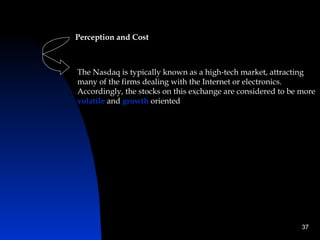 Perception and Cost



The Nasdaq is typically known as a high-tech market, attracting
many of the firms dealing with the Internet or electronics.
Accordingly, the stocks on this exchange are considered to be more
volatile and growth oriented




                                                              37
 
