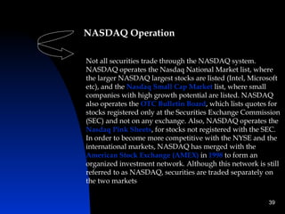 NASDAQ Operation

Not all securities trade through the NASDAQ system.
NASDAQ operates the Nasdaq National Market list, where
the larger NASDAQ largest stocks are listed (Intel, Microsoft
etc), and the Nasdaq Small Cap Market list, where small
companies with high growth potential are listed. NASDAQ
also operates the OTC Bulletin Board, which lists quotes for
stocks registered only at the Securities Exchange Commission
(SEC) and not on any exchange. Also, NASDAQ operates the
Nasdaq Pink Sheets, for stocks not registered with the SEC.
In order to become more competitive with the NYSE and the
international markets, NASDAQ has merged with the
American Stock Exchange (AMEX) in 1998 to form an
organized investment network. Although this network is still
referred to as NASDAQ, securities are traded separately on
the two markets

                                                         39
 