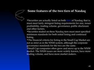 Some features of the two tiers of Nasdaq

•Securities are actually listed on both tiers of Nasdaq; that is,
must meet fairly stringent listing requirements for size, issuer
profitability, trading volume, governance, public disclosure
and other factors.
•Securities traded on these Nasdaq tiers must meet specified
minimum standards for both initial listing and continued
listing.
•The financial criteria for listing in the Small Cap Market are
not as strict as in the NNM system, although the corporate
governance standards for the two are the same.
•Small Cap companies often grow and move up to the NNM
market. The NNM issues are more widely known, have more
trading volume, and have more market makers.




                                                              41
 