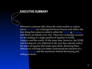 EXECUTIVE SUMMARY



Whenever someone talks about the stock market as a place
where equities are exchanged between buyers and sellers, the
first thing that comes to mind is either the NYSE or Nasdaq,
and there's no debate over why. These two exchanges account
for the trading of a major portion of equities in North
America and the world. At the same time, however, the NYSE
and Nasdaq are very different in the way they operate and in
the types of equities that trade upon them. Knowing these
differences will help you better understand the function of a
stock exchange and the mechanics behind the buying and
selling of stocks



                                                                6
 