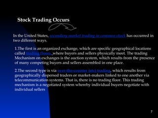 Stock Trading Occurs

In the United States, secondary market trading in common stock has occurred in
two different ways.

1.The first is an organized exchange, which are specific geographical locations
called trading floors, where buyers and sellers physically meet. The trading
Mechanism on exchanges is the auction system, which results from the presence
of many competing buyers and sellers assembled in one place.

2.The second type is via over-the-counter (otc) trading, which results from
geographically dispersed traders or market-makers linked to one another via
telecommunication systems. That is, there is no trading floor. This trading
mechanism is a negotiated system whereby individual buyers negotiate with
individual sellers




                                                                              7
 