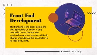 FunctionUp BootCamp
Front-End
Development
The front end is the client side of the
web application, a server is only
needed to serve the raw web
application, and the browser will be in
charge of rendering this application in
its final form, HTML.
 