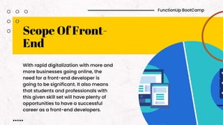 Scope Of Front-
End
With rapid digitalization with more and
more businesses going online, the
need for a front-end developer is
going to be significant. It also means
that students and professionals with
this given skill set will have plenty of
opportunities to have a successful
career as a front-end developers.
FunctionUp BootCamp
 