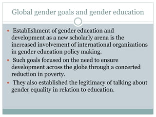 Global gender goals and gender education
 Establishment of gender education and
development as a new scholarly arena is the
increased involvement of international organizations
in gender education policy making.
 Such goals focused on the need to ensure
development across the globe through a concerted
reduction in poverty.
 They also established the legitimacy of talking about
gender equality in relation to education.
 