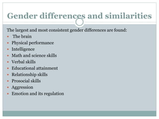 Gender differences and similarities
The largest and most consistent gender differences are found:
 The brain
 Physical performance
 Intelligence
 Math and science skills
 Verbal skills
 Educational attainment
 Relationship skills
 Prosocial skills
 Aggression
 Emotion and its regulation
 