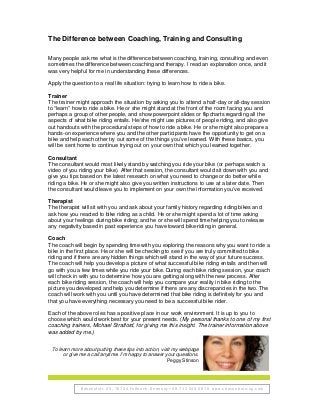 Bahnhofstr. 25, 70734 Fellbach, Germany +49 711 248 6078 www.stinsontraining.com
The Difference between Coaching, Training and Consulting
Many people ask me what is the difference between coaching, training, consulting and even
sometimes the difference between coaching and therapy. I read an explanation once, and it
was very helpful for me in understanding these differences.
Apply the question to a real life situation: trying to learn how to ride a bike.
Trainer
The trainer might approach the situation by asking you to attend a half-day or all-day session
to “learn” how to ride a bike. He or she might stand at the front of the room facing you and
perhaps a group of other people, and show powerpoint slides or flipcharts regarding all the
aspects of what bike riding entails. He/she might use pictures of people riding, and also give
out handouts with the procedural steps of how to ride a bike. He or she might also prepare a
hands-on experience where you and the other participants have the opportunity to get on a
bike and help each other try out some of the things you’ve learned. With these basics, you
will be sent home to continue trying out on your own that which you learned together.
Consultant
The consultant would most likely stand by watching you ride your bike (or perhaps watch a
video of you riding your bike). After that session, the consultant would sit down with you and
give you tips based on the latest research on what you need to change or do better while
riding a bike. He or she might also give you written instructions to use at a later date. Then
the consultant would leave you to implement on your own the information you’ve received.
Therapist
The therapist will sit with you and ask about your family history regarding riding bikes and
ask how you reacted to bike riding as a child. He or she might spend a lot of time asking
about your feelings during bike riding; and he or she will spend time helping you to release
any negativity based in past experience you have toward bike-riding in general.
Coach
The coach will begin by spending time with you exploring the reasons why you want to ride a
bike in the first place. He or she will be checking to see if you are truly committed to bike
riding and if there are any hidden things which will stand in the way of your future success.
The coach will help you develop a picture of what successful bike riding entails and then will
go with you a few times while you ride your bike. During each bike riding session, your coach
will check in with you to determine how you are getting along with the new process. After
each bike riding session, the coach will help you compare your reality in bike riding to the
picture you developed and help you determine if there are any discrepancies in the two. The
coach will work with you until you have determined that bike riding is definitely for you and
that you have everything necessary you need to be a successful bike rider.
Each of the above roles has a positive place in our work environment. It is up to you to
choose which would work best for your present needs. (My personal thanks to one of my first
coaching trainers, Michael Stratford, for giving me this insight. The trainer information above
was added by me.)
To learn more about putting these tips into action, visit my webpage
or give me a call anytime. I’m happy to answer your questions.
Peggy Stinson
 