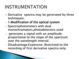  Derivative spectra may be generated by three
techniques.
 1.Modification of the optical system
 Spectrophotometers with dual
monochromators,photodetectors used
 generates a signal with an amplitude
proportional to the slope of the spectrum
over the wavelength interval.
• Disadvantage:Expensive ,Restricted to the
recording of first derivative spectra only.
 