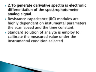  2.To generate derivative spectra is electronic
differentiation of the spectrophotometer
analog signal.
 Resistance capacitance (RC) modules are
highly dependent on instumental parameters,
the scan speed and the time constant.
 Standard solution of analyte is employ to
calibrate the measured value under the
instrumental condition selected
 