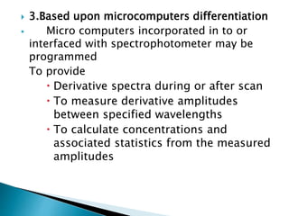  3.Based upon microcomputers differentiation
 Micro computers incorporated in to or
interfaced with spectrophotometer may be
programmed
To provide
 Derivative spectra during or after scan
 To measure derivative amplitudes
between specified wavelengths
 To calculate concentrations and
associated statistics from the measured
amplitudes
 