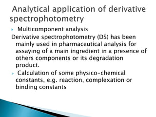 Multicomponent analysis
Derivative spectrophotometry (DS) has been
mainly used in pharmaceutical analysis for
assaying of a main ingredient in a presence of
others components or its degradation
product.
 Calculation of some physico-chemical
constants, e.g. reaction, complexation or
binding constants
 