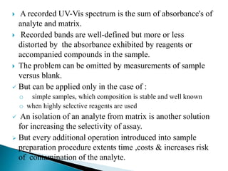  A recorded UV-Vis spectrum is the sum of absorbance's of
analyte and matrix.
 Recorded bands are well-defined but more or less
distorted by the absorbance exhibited by reagents or
accompanied compounds in the sample.
 The problem can be omitted by measurements of sample
versus blank.
 But can be applied only in the case of :
o simple samples, which composition is stable and well known
o when highly selective reagents are used
 An isolation of an analyte from matrix is another solution
for increasing the selectivity of assay.
 But every additional operation introduced into sample
preparation procedure extents time ,costs & increases risk
of contamination of the analyte.
 
