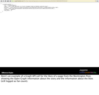 Jaggeree
Difference Engine                                                         /content/people/data/play

Here’s an example of a Graph API call for the likes of a page from the Washington Post,
showing the Open Graph information about the story and the information about the likes
(still logged as fan count).
 