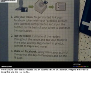 HTTP://WWW.FLICKR.COM/PHOTOS/
JAGGEREE/




                                                                          Jaggeree
 Difference Engine                                                        /content/people/data/play

Which would allow status updates and an automated Like of a session. Imagine if they could
bring this into the real world...
 