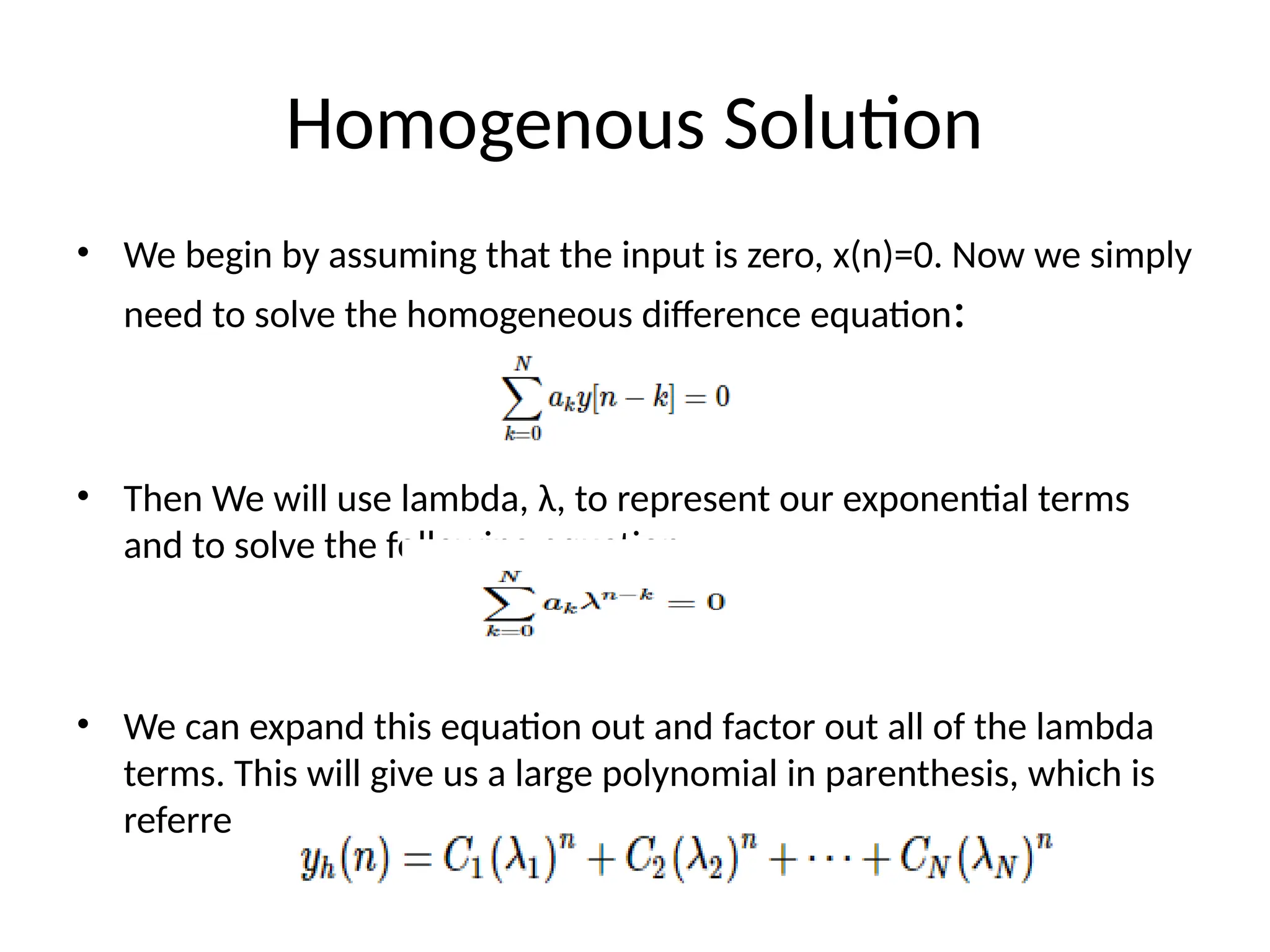 Homogenous Solution
• We begin by assuming that the input is zero, x(n)=0. Now we simply
need to solve the homogeneous difference equation:
• Then We will use lambda, λ, to represent our exponential terms
and to solve the following equation:
• We can expand this equation out and factor out all of the lambda
terms. This will give us a large polynomial in parenthesis, which is
referred to as the characteristic polynomial
 