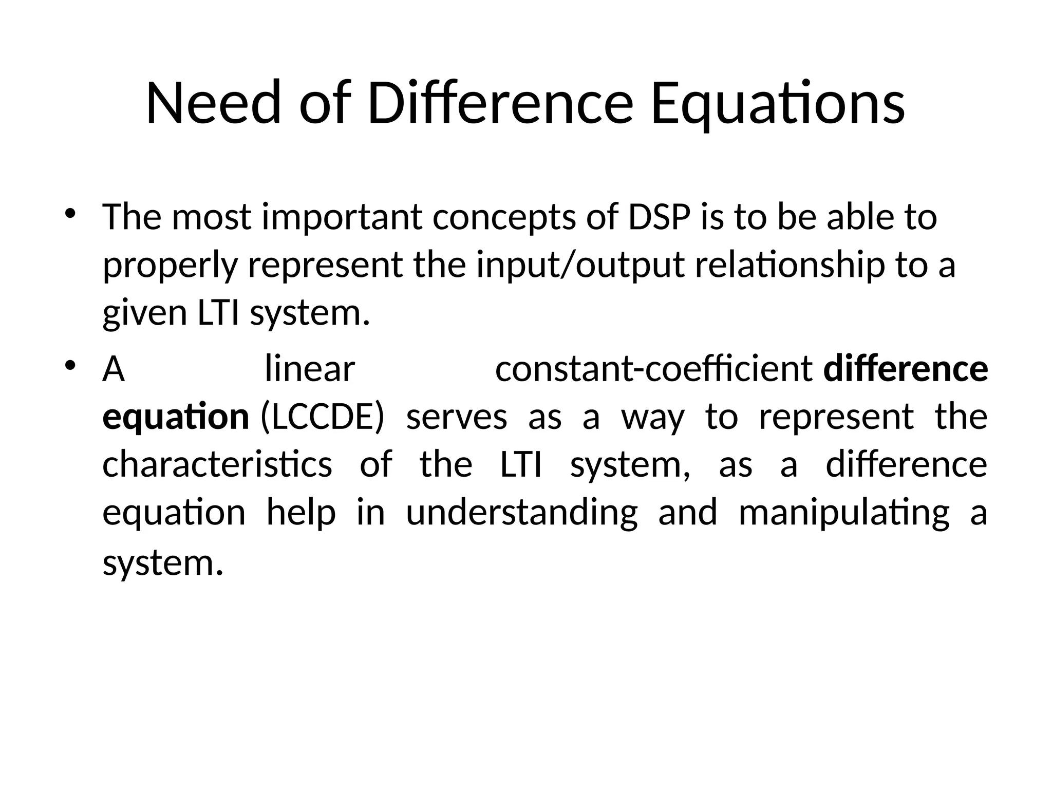 Need of Difference Equations
• The most important concepts of DSP is to be able to
properly represent the input/output relationship to a
given LTI system.
• A linear constant-coefficient difference
equation (LCCDE) serves as a way to represent the
characteristics of the LTI system, as a difference
equation help in understanding and manipulating a
system.
 