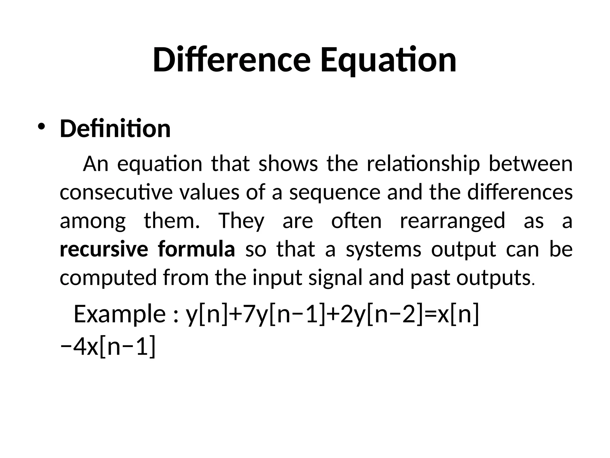 Difference Equation
• Definition
An equation that shows the relationship between
consecutive values of a sequence and the differences
among them. They are often rearranged as a
recursive formula so that a systems output can be
computed from the input signal and past outputs.
Example : y[n]+7y[n−1]+2y[n−2]=x[n]
−4x[n−1]
 